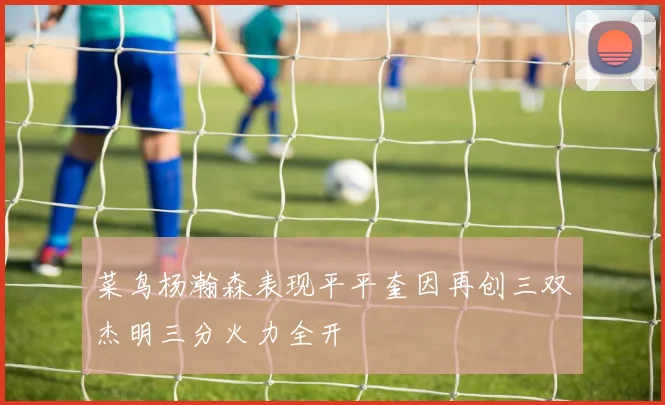 菜鸟杨瀚森表现平平奎因再创三双杰明三分火力全开