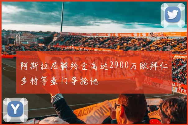 阿斯拉尼解约金高达2900万欧拜仁多特等豪门争抢他