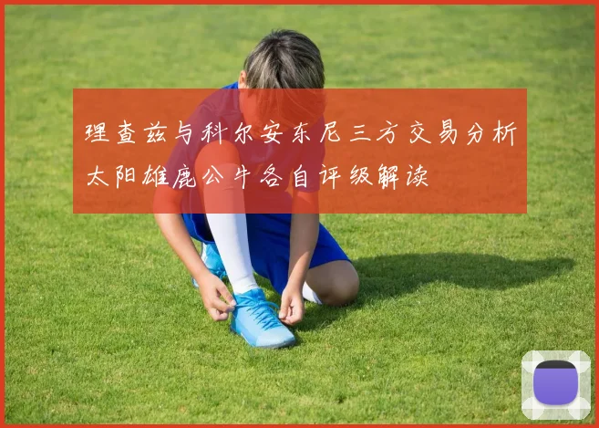 理查兹与科尔安东尼三方交易分析太阳雄鹿公牛各自评级解读