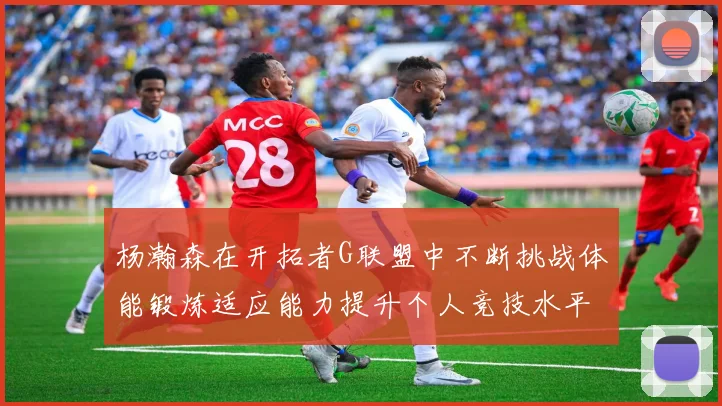 杨瀚森在开拓者G联盟中不断挑战体能锻炼适应能力提升个人竞技水平