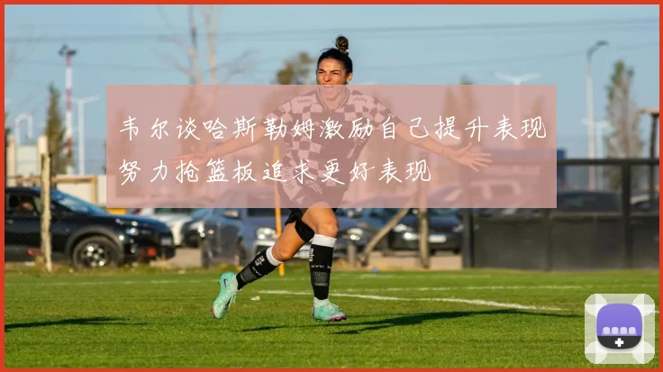 韦尔谈哈斯勒姆激励自己提升表现努力抢篮板追求更好表现