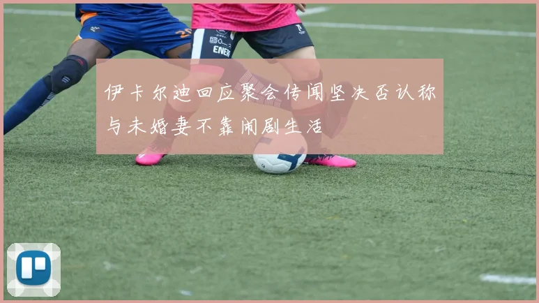 伊卡尔迪回应聚会传闻坚决否认称与未婚妻不靠闹剧生活