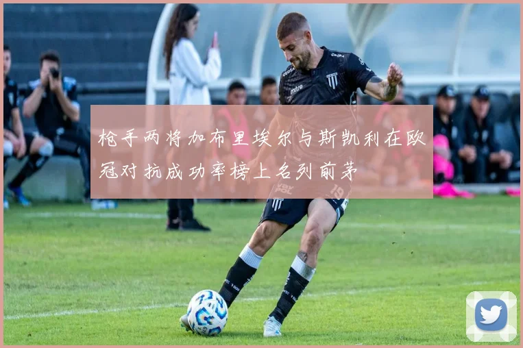 枪手两将加布里埃尔与斯凯利在欧冠对抗成功率榜上名列前茅