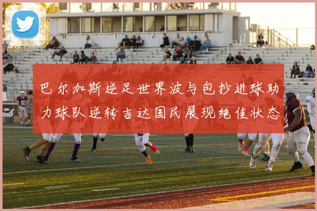 巴尔加斯逆足世界波与包抄进球助力球队逆转吉达国民展现绝佳状态