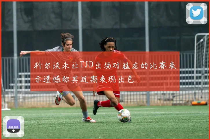 科尔谈未让TJD出场对猛龙的比赛表示遗憾称其近期表现出色
