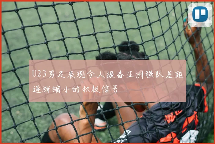 U23男足表现令人振奋亚洲强队差距逐渐缩小的积极信号