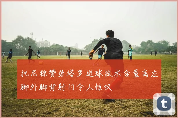 托尼称赞劳塔罗进球技术含量高左脚外脚背射门令人惊叹