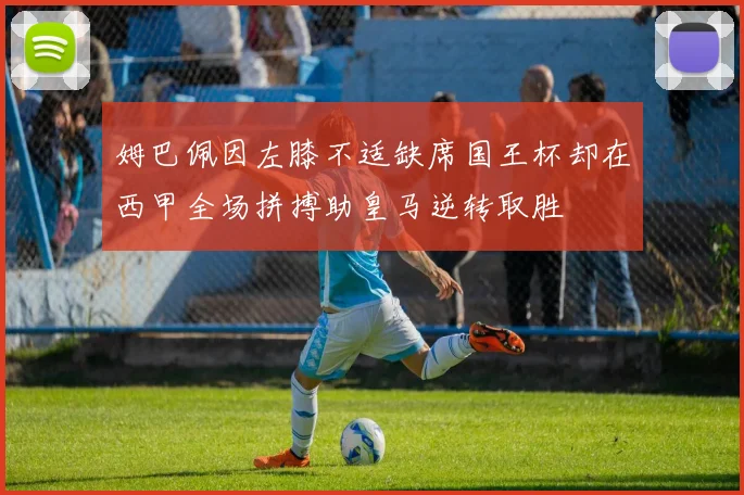 姆巴佩因左膝不适缺席国王杯却在西甲全场拼搏助皇马逆转取胜