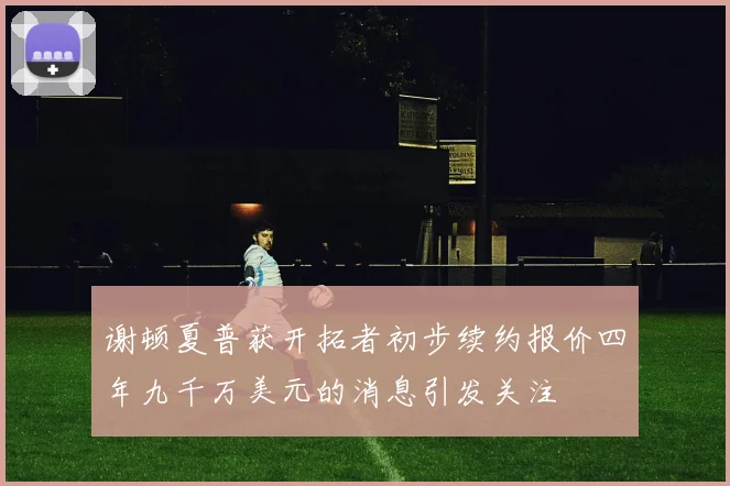 谢顿夏普获开拓者初步续约报价四年九千万美元的消息引发关注