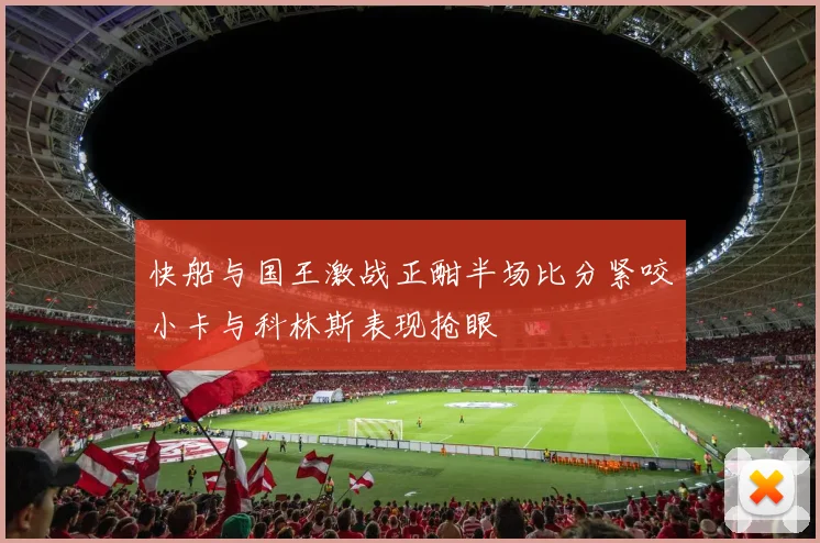 快船与国王激战正酣半场比分紧咬小卡与科林斯表现抢眼