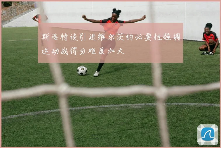 斯洛特谈引进维尔茨的必要性强调运动战得分难度加大
