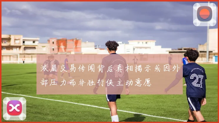 浓眉交易传闻背后真相揭示或因外部压力而非独行侠主动意愿