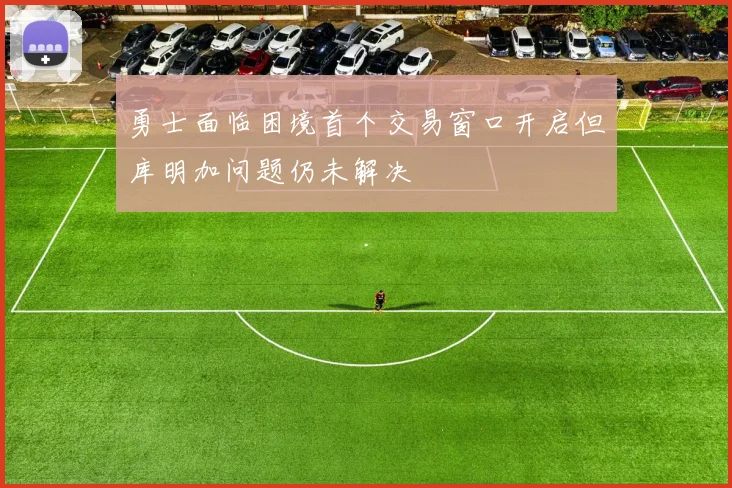 勇士面临困境首个交易窗口开启但库明加问题仍未解决