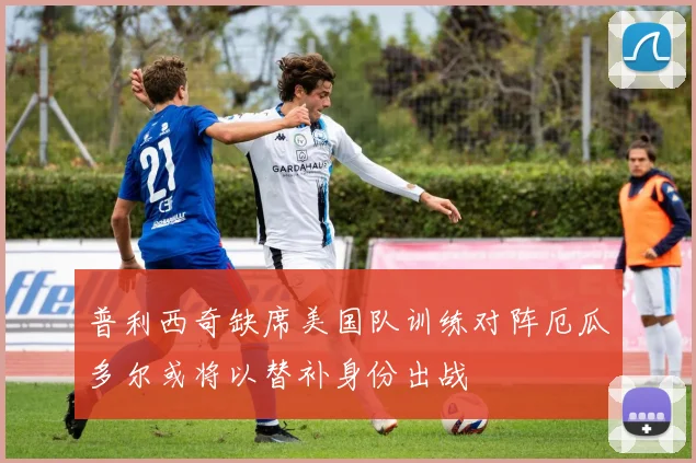 普利西奇缺席美国队训练对阵厄瓜多尔或将以替补身份出战