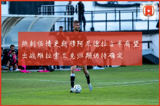 热刺伤情更新穆阿尼德拉古辛有望出战维拉索兰克归期仍待确定
