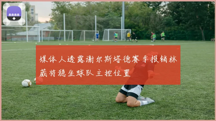 媒体人透露谢尔斯塔德赛季报销林葳将稳坐球队主控位置