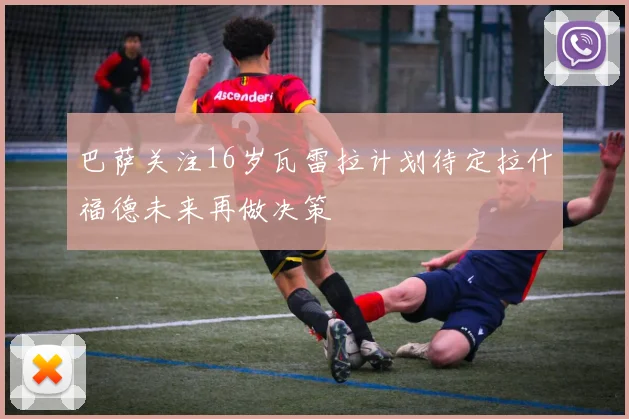 巴萨关注16岁瓦雷拉计划待定拉什福德未来再做决策