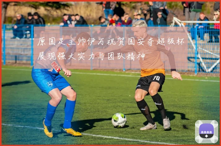 原国足主帅伊万祝贺国安夺超级杯展现强大实力与团队精神