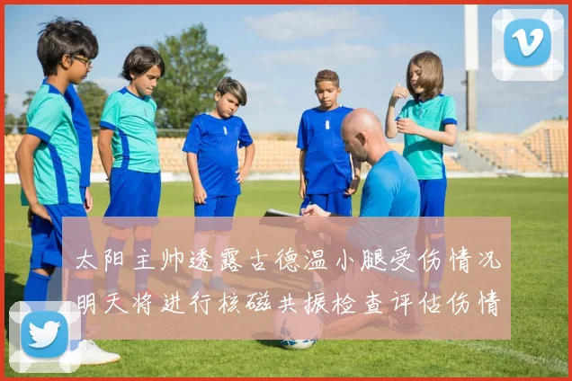 太阳主帅透露古德温小腿受伤情况明天将进行核磁共振检查评估伤情