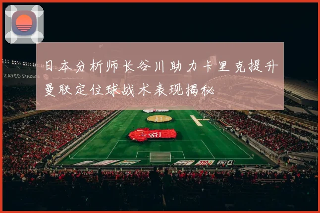 日本分析师长谷川助力卡里克提升曼联定位球战术表现揭秘