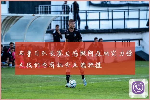 布鲁日队长赛后感慨阿森纳实力强大我们也有机会未能把握