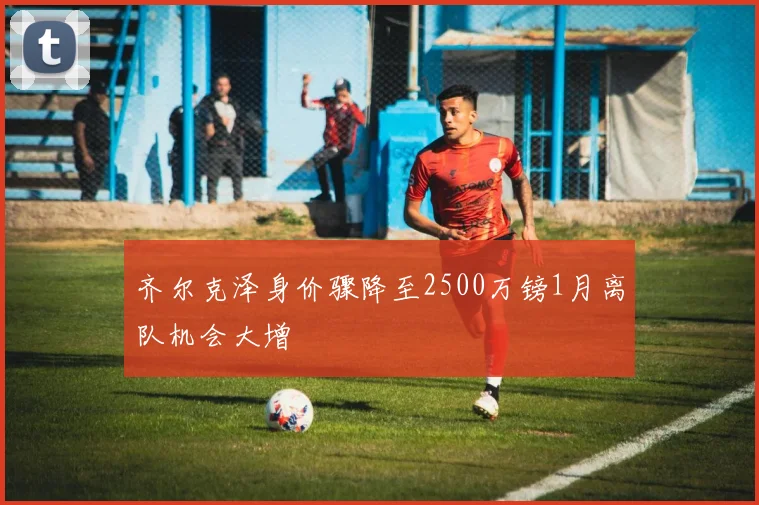 齐尔克泽身价骤降至2500万镑1月离队机会大增