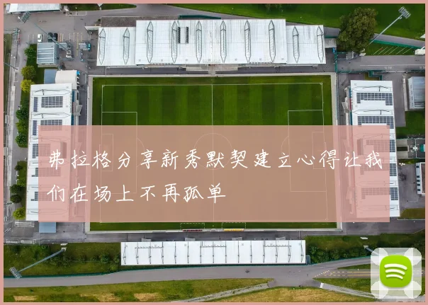 弗拉格分享新秀默契建立心得让我们在场上不再孤单