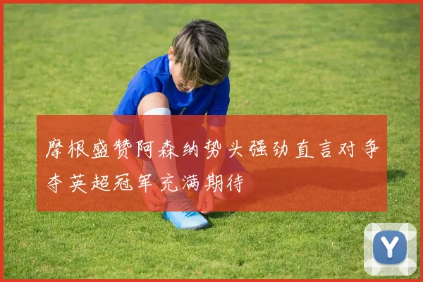 摩根盛赞阿森纳势头强劲直言对争夺英超冠军充满期待