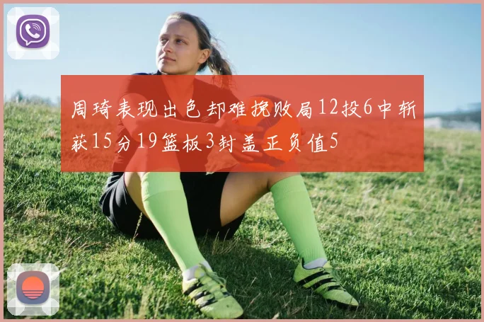 周琦表现出色却难挽败局12投6中斩获15分19篮板3封盖正负值5