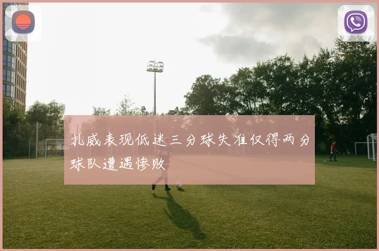 扎威表现低迷三分球失准仅得两分球队遭遇惨败