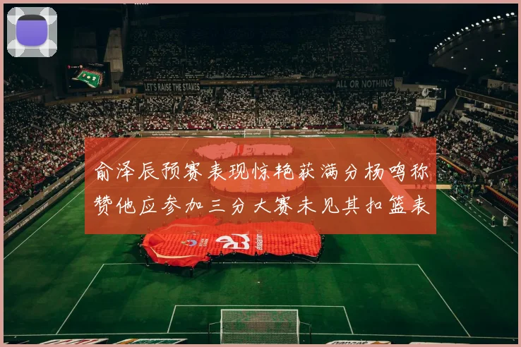 俞泽辰预赛表现惊艳获满分杨鸣称赞他应参加三分大赛未见其扣篮表现