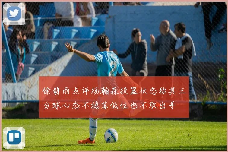 徐静雨点评杨瀚森投篮状态称其三分球心态不稳落低位也不敢出手