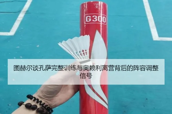 图赫尔谈孔萨完整训练与奥赖利离营背后的阵容调整信号 - xingkong